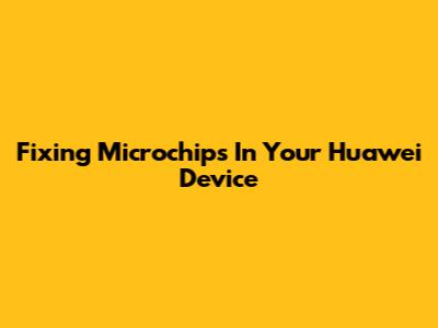 Fixing Microchips In Your Huawei Device