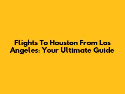 Flights To Houston From Los Angeles: Your Ultimate Guide