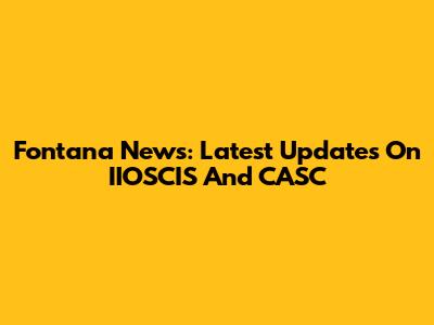 Fontana News: Latest Updates On IIOSCIS And CASC