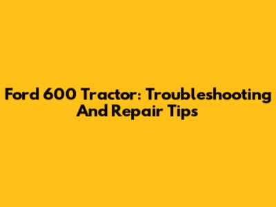 Ford 600 Tractor: Troubleshooting And Repair Tips