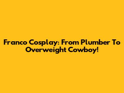 Franco Cosplay: From Plumber To Overweight Cowboy!