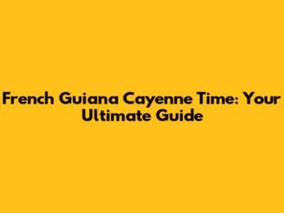 French Guiana Cayenne Time: Your Ultimate Guide