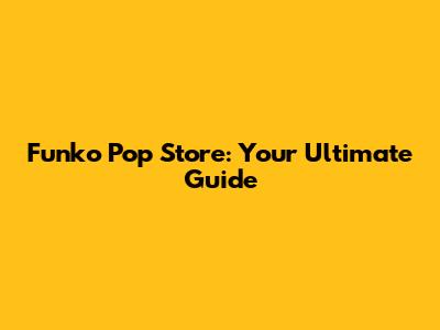 Funko Pop Store: Your Ultimate Guide