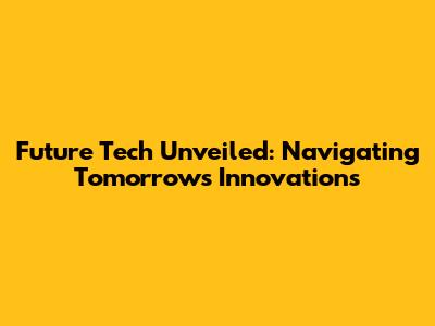Future Tech Unveiled: Navigating Tomorrow's Innovations