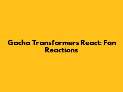 Gacha Transformers React: Fan Reactions