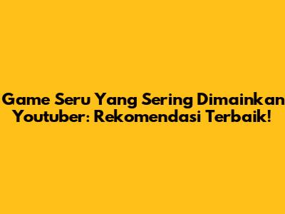 Game Seru Yang Sering Dimainkan Youtuber: Rekomendasi Terbaik!