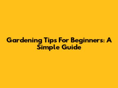 Gardening Tips For Beginners: A Simple Guide