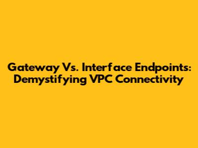 Gateway Vs. Interface Endpoints: Demystifying VPC Connectivity