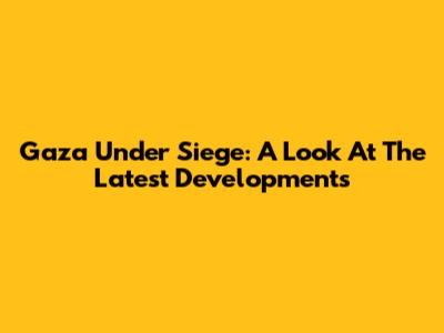 Gaza Under Siege: A Look At The Latest Developments