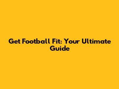 Get Football Fit: Your Ultimate Guide