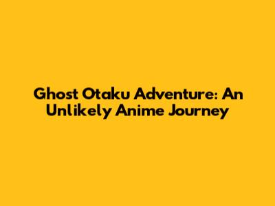 Ghost Otaku Adventure: An Unlikely Anime Journey