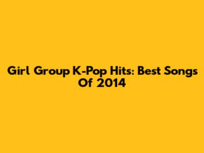Girl Group K-Pop Hits: Best Songs Of 2014