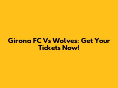 Girona FC Vs Wolves: Get Your Tickets Now!