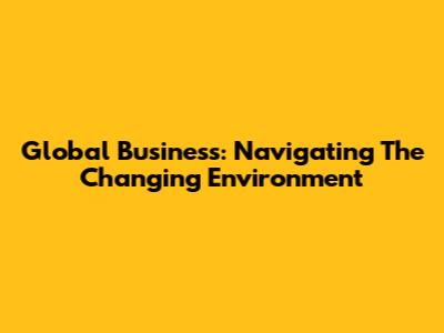 Global Business: Navigating The Changing Environment