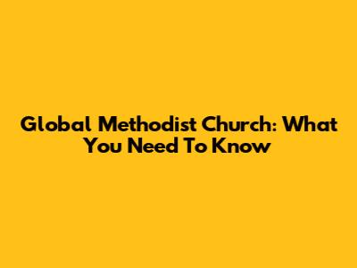 Global Methodist Church: What You Need To Know