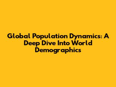 Global Population Dynamics: A Deep Dive Into World Demographics