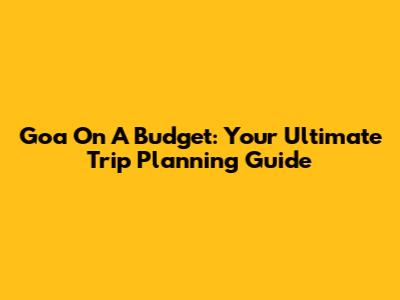Goa On A Budget: Your Ultimate Trip Planning Guide