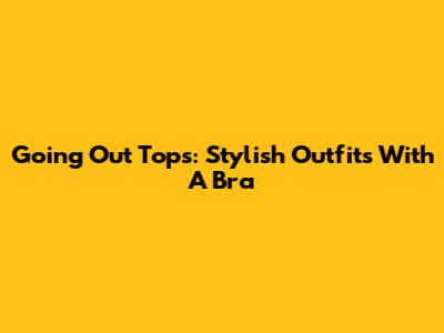 Going Out Tops: Stylish Outfits With A Bra
