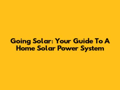 Going Solar: Your Guide To A Home Solar Power System