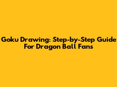Goku Drawing: Step-by-Step Guide For Dragon Ball Fans