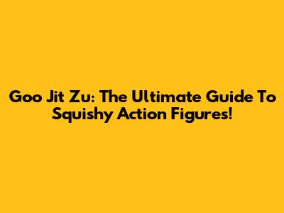 Goo Jit Zu: The Ultimate Guide To Squishy Action Figures!