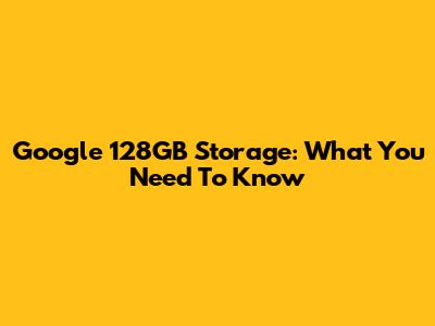 Google 128GB Storage: What You Need To Know