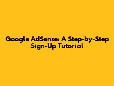 Google AdSense: A Step-by-Step Sign-Up Tutorial