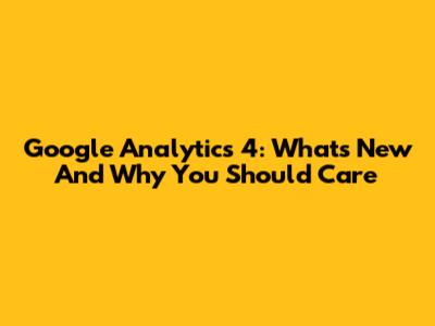 Google Analytics 4: What's New And Why You Should Care