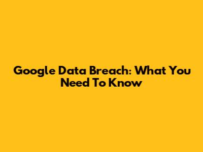 Google Data Breach: What You Need To Know