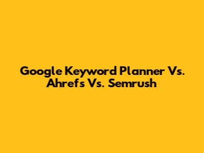 Google Keyword Planner Vs. Ahrefs Vs. Semrush