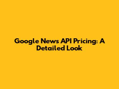 Google News API Pricing: A Detailed Look