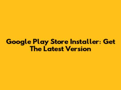 Google Play Store Installer: Get The Latest Version