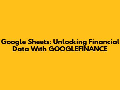 Google Sheets: Unlocking Financial Data With GOOGLEFINANCE