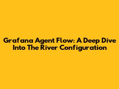 Grafana Agent Flow: A Deep Dive Into The River Configuration