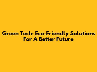 Green Tech: Eco-Friendly Solutions For A Better Future