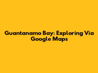 Guantanamo Bay: Exploring Via Google Maps