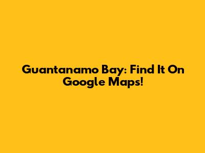 Guantanamo Bay: Find It On Google Maps!