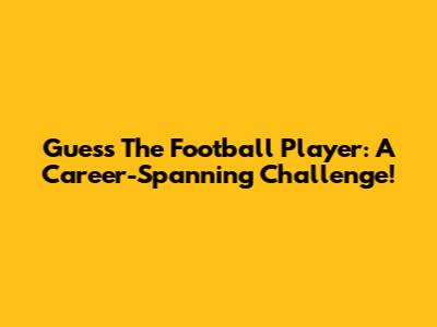 Guess The Football Player: A Career-Spanning Challenge!