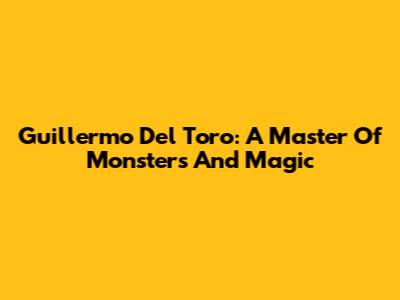 Guillermo Del Toro: A Master Of Monsters And Magic