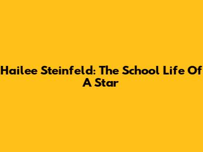 Hailee Steinfeld: The School Life Of A Star