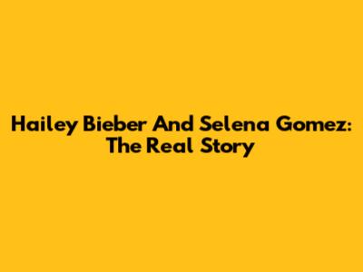 Hailey Bieber And Selena Gomez: The Real Story