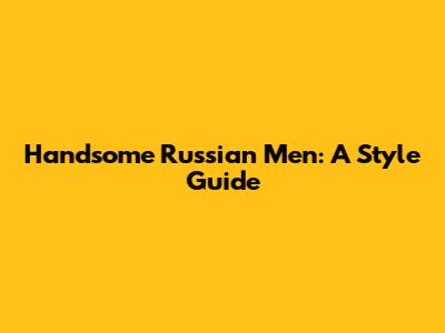 Handsome Russian Men: A Style Guide