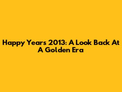 Happy Years 2013: A Look Back At A Golden Era