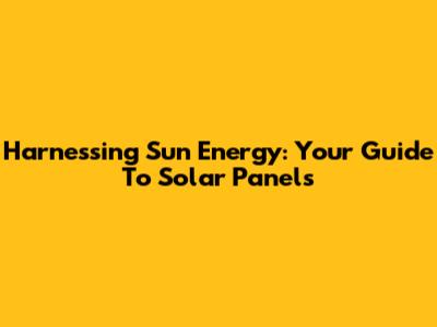 Harnessing Sun Energy: Your Guide To Solar Panels