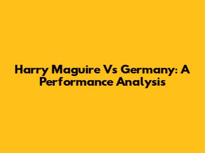 Harry Maguire Vs Germany: A Performance Analysis