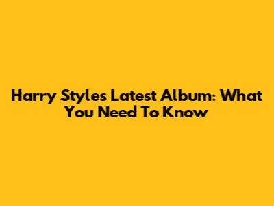 Harry Styles' Latest Album: What You Need To Know