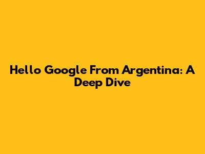 Hello Google From Argentina: A Deep Dive