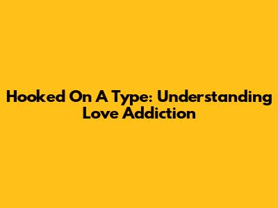 Hooked On A Type: Understanding Love Addiction