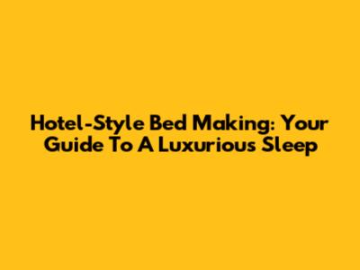 Hotel-Style Bed Making: Your Guide To A Luxurious Sleep