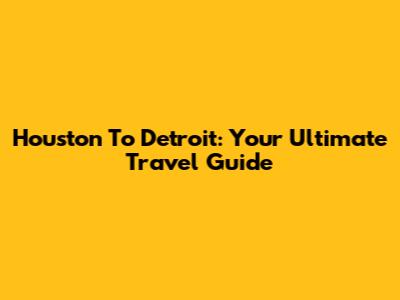 Houston To Detroit: Your Ultimate Travel Guide